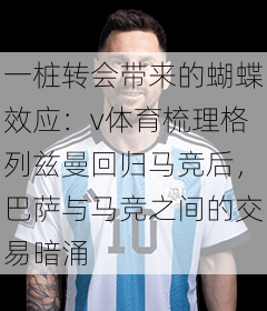一桩转会带来的蝴蝶效应:v体育梳理格列兹曼回归马竞后,巴萨与马竞之间的交易暗涌