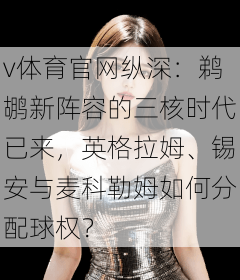 v体育官网纵深：鹈鹕新阵容的三核时代已来，英格拉姆、锡安与麦科勒姆如何分配球权？