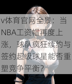 v体育官网全景：当NBA工资帽再度上涨，球队疯狂续约与签约超级球星能否重塑竞争平衡？
