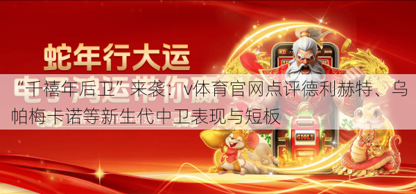 “千禧年后卫”来袭：v体育官网点评德利赫特、乌帕梅卡诺等新生代中卫表现与短板