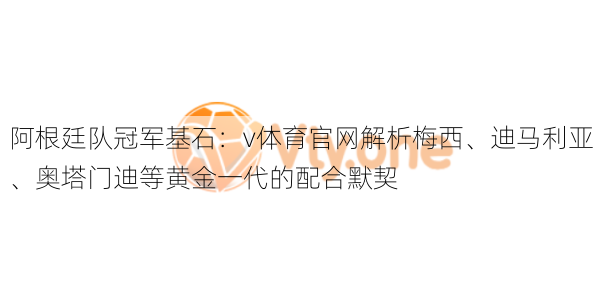 阿根廷队冠军基石:v体育官网解析梅西、迪马利亚、奥塔门迪等黄金一代的配合默契