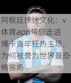 阿根廷球迷文化:v体育app带您走进博卡青年狂热主场,为何被誉为世界最恐怖客场