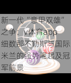 新一代“意甲双雄”之争:v体育app细数那不勒斯与国际米兰的强势崛起及冠军前景