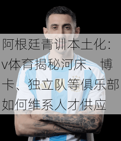 阿根廷青训本土化:v体育揭秘河床、博卡、独立队等俱乐部如何维系人才供应