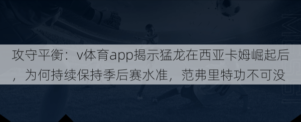 攻守平衡:v体育app揭示猛龙在西亚卡姆崛起后,为何持续保持季后赛水准,范弗里特功不可没