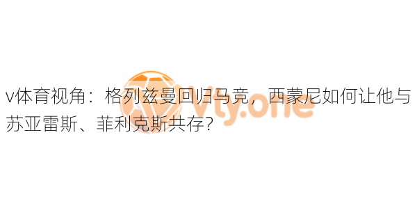 v体育视角:格列兹曼回归马竞,西蒙尼如何让他与苏亚雷斯、菲利克斯共存?