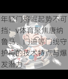 年轻门将崛起势不可挡:v体育聚焦唐纳鲁马、门迪等门线守护神的技术特点与爆发潜力