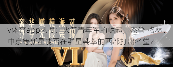 v体育app热搜：火箭青年军的崛起，杰伦·格林、申京等新星能否在群星荟萃的西部打出名堂？