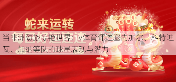 当非洲劲旅惊艳世界:v体育评述塞内加尔、科特迪瓦、加纳等队的球星表现与潜力