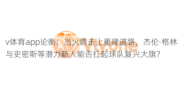 v体育app论衡:当火箭走上重建道路,杰伦·格林与史密斯等潜力新人能否扛起球队复兴大旗?